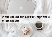 广东区块链版权保护系统定制公司[广东区块链技术有限公司]