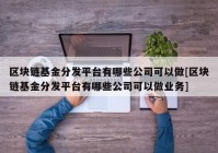 区块链基金分发平台有哪些公司可以做[区块链基金分发平台有哪些公司可以做业务]